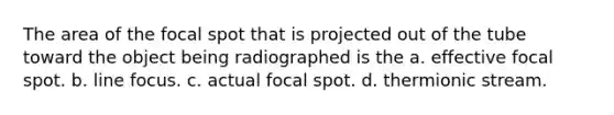 The area of the focal spot that is projected out of the tube toward the object being radiographed is the a. effective focal spot. b. line focus. c. actual focal spot. d. thermionic stream.