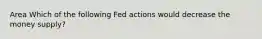 Area Which of the following Fed actions would decrease the money supply?