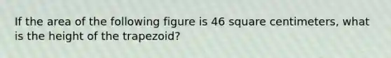 If the area of the following figure is 46 square centimeters, what is the height of the trapezoid?