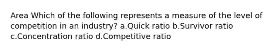 Area Which of the following represents a measure of the level of competition in an industry? a.Quick ratio b.Survivor ratio c.Concentration ratio d.Competitive ratio