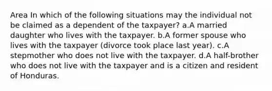 Area In which of the following situations may the individual not be claimed as a dependent of the taxpayer? a.A married daughter who lives with the taxpayer. b.A former spouse who lives with the taxpayer (divorce took place last year). c.A stepmother who does not live with the taxpayer. d.A half-brother who does not live with the taxpayer and is a citizen and resident of Honduras.