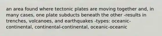 an area found where tectonic plates are moving together and, in many cases, one plate subducts beneath the other -results in trenches, volcanoes, and earthquakes -types: oceanic-continental, continental-continental, oceanic-oceanic