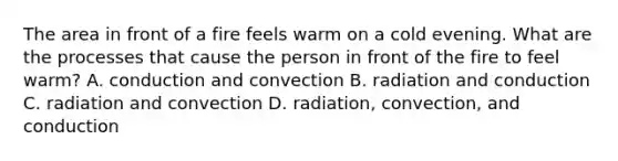 The area in front of a fire feels warm on a cold evening. What are the processes that cause the person in front of the fire to feel warm? A. conduction and convection B. radiation and conduction C. radiation and convection D. radiation, convection, and conduction