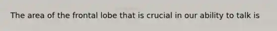 The area of the frontal lobe that is crucial in our ability to talk is