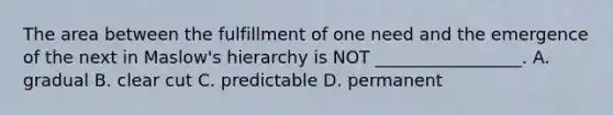 The area between the fulfillment of one need and the emergence of the next in Maslow's hierarchy is NOT _________________. A. gradual B. clear cut C. predictable D. permanent