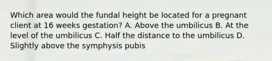 Which area would the fundal height be located for a pregnant client at 16 weeks gestation? A. Above the umbilicus B. At the level of the umbilicus C. Half the distance to the umbilicus D. Slightly above the symphysis pubis