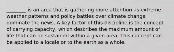 ________ is an area that is gathering more attention as extreme weather patterns and policy battles over climate change dominate the news. A key factor of this discipline is the concept of carrying capacity, which describes the maximum amount of life that can be sustained within a given area. This concept can be applied to a locale or to the earth as a whole.