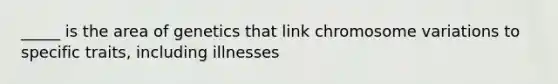 _____ is the area of genetics that link chromosome variations to specific traits, including illnesses