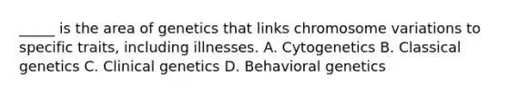 _____ is the area of genetics that links chromosome variations to specific traits, including illnesses. A. Cytogenetics B. Classical genetics C. Clinical genetics D. Behavioral genetics