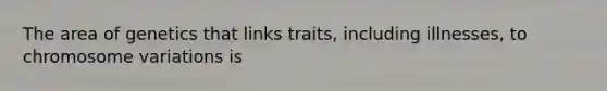 The area of genetics that links traits, including illnesses, to chromosome variations is