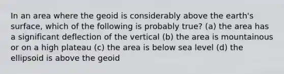 In an area where the geoid is considerably above the earth's surface, which of the following is probably true? (a) the area has a significant deflection of the vertical (b) the area is mountainous or on a high plateau (c) the area is below sea level (d) the ellipsoid is above the geoid