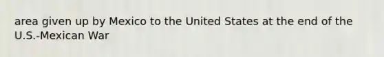 area given up by Mexico to the United States at the end of the U.S.-Mexican War