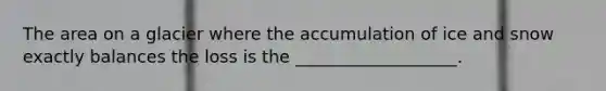 The area on a glacier where the accumulation of ice and snow exactly balances the loss is the ___________________.