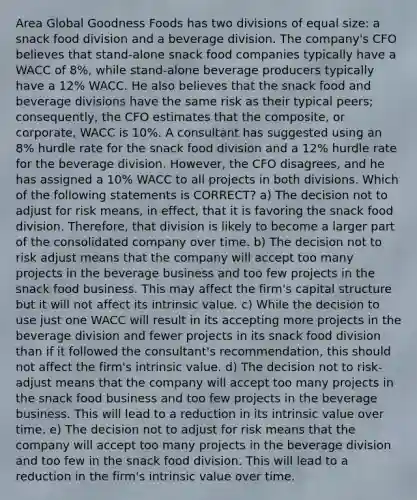 Area Global Goodness Foods has two divisions of equal size: a snack food division and a beverage division. The company's CFO believes that stand-alone snack food companies typically have a WACC of 8%, while stand-alone beverage producers typically have a 12% WACC. He also believes that the snack food and beverage divisions have the same risk as their typical peers; consequently, the CFO estimates that the composite, or corporate, WACC is 10%. A consultant has suggested using an 8% hurdle rate for the snack food division and a 12% hurdle rate for the beverage division. However, the CFO disagrees, and he has assigned a 10% WACC to all projects in both divisions. Which of the following statements is CORRECT? a) The decision not to adjust for risk means, in effect, that it is favoring the snack food division. Therefore, that division is likely to become a larger part of the consolidated company over time. b) The decision not to risk adjust means that the company will accept too many projects in the beverage business and too few projects in the snack food business. This may affect the firm's capital structure but it will not affect its intrinsic value. c) While the decision to use just one WACC will result in its accepting more projects in the beverage division and fewer projects in its snack food division than if it followed the consultant's recommendation, this should not affect the firm's intrinsic value. d) The decision not to risk-adjust means that the company will accept too many projects in the snack food business and too few projects in the beverage business. This will lead to a reduction in its intrinsic value over time. e) The decision not to adjust for risk means that the company will accept too many projects in the beverage division and too few in the snack food division. This will lead to a reduction in the firm's intrinsic value over time.