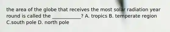 the area of the globe that receives the most solar radiation year round is called the ____________? A. tropics B. temperate region C.south pole D. north pole