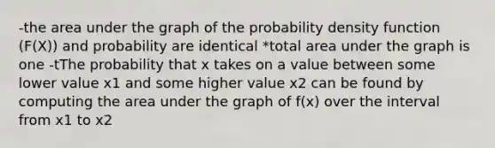 -the area under the graph of the probability density function (F(X)) and probability are identical *total area under the graph is one -tThe probability that x takes on a value between some lower value x1 and some higher value x2 can be found by computing the area under the graph of f(x) over the interval from x1 to x2