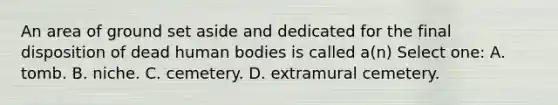 An area of ground set aside and dedicated for the final disposition of dead human bodies is called a(n) Select one: A. tomb. B. niche. C. cemetery. D. extramural cemetery.