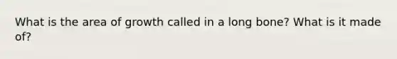 What is the area of growth called in a long bone? What is it made of?