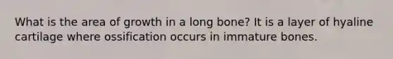 What is the area of growth in a long bone? It is a layer of hyaline cartilage where ossification occurs in immature bones.