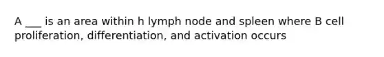 A ___ is an area within h lymph node and spleen where B cell proliferation, differentiation, and activation occurs