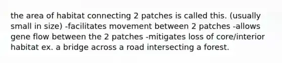 the area of habitat connecting 2 patches is called this. (usually small in size) -facilitates movement between 2 patches -allows gene flow between the 2 patches -mitigates loss of core/interior habitat ex. a bridge across a road intersecting a forest.