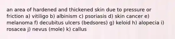 an area of hardened and thickened skin due to pressure or friction a) vitiligo b) albinism c) psoriasis d) skin cancer e) melanoma f) decubitus ulcers (bedsores) g) keloid h) alopecia i) rosacea j) nevus (mole) k) callus