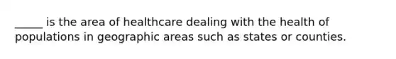 _____ is the area of healthcare dealing with the health of populations in geographic areas such as states or counties.