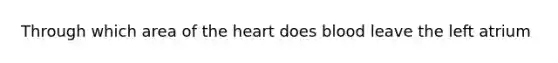 Through which area of the heart does blood leave the left atrium