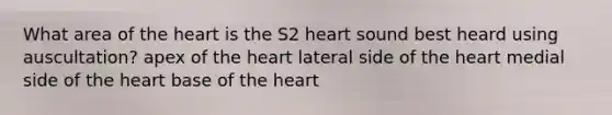 What area of the heart is the S2 heart sound best heard using auscultation? apex of the heart lateral side of the heart medial side of the heart base of the heart