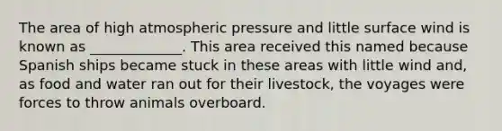 The area of high atmospheric pressure and little surface wind is known as _____________. This area received this named because Spanish ships became stuck in these areas with little wind and, as food and water ran out for their livestock, the voyages were forces to throw animals overboard.