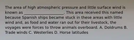 The area of high atmospheric pressure and little surface wind is known as _____________________. This area received this named because Spanish ships became stuck in these areas with little wind and, as food and water ran out for their livestock, the voyages were forces to throw animals overboard. A. Doldrums B. Trade winds C. Westerlies D. Horse latitudes