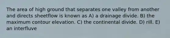 The area of high ground that separates one valley from another and directs sheetflow is known as A) a drainage divide. B) the maximum contour elevation. C) the continental divide. D) rill. E) an interfluve