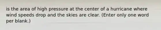 is the area of high pressure at the center of a hurricane where wind speeds drop and the skies are clear. (Enter only one word per blank.)