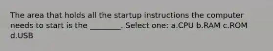 The area that holds all the startup instructions the computer needs to start is the ________. Select one: a.CPU b.RAM c.ROM d.USB