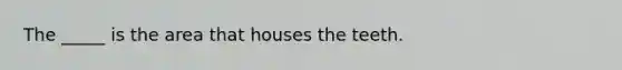 The _____ is the area that houses the teeth.