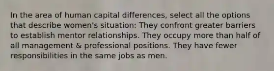 In the area of human capital differences, select all the options that describe women's situation: They confront greater barriers to establish mentor relationships. They occupy more than half of all management & professional positions. They have fewer responsibilities in the same jobs as men.