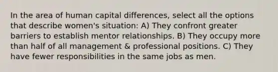 In the area of human capital differences, select all the options that describe women's situation: A) They confront greater barriers to establish mentor relationships. B) They occupy more than half of all management & professional positions. C) They have fewer responsibilities in the same jobs as men.