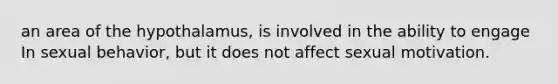 an area of the hypothalamus, is involved in the ability to engage In sexual behavior, but it does not affect sexual motivation.