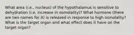 What area (i.e., nucleus) of the hypothalamus is sensitive to dehydration (i.e, increase in osmolality)? What hormone (there are two names for it) is released in response to high osmolality? What is the target organ and what effect does it have on the target organ?