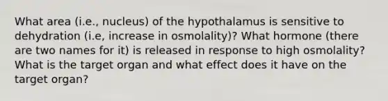 What area (i.e., nucleus) of the hypothalamus is sensitive to dehydration (i.e, increase in osmolality)? What hormone (there are two names for it) is released in response to high osmolality? What is the target organ and what effect does it have on the target organ?