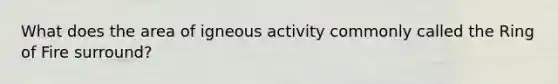 What does the area of igneous activity commonly called the Ring of Fire surround?
