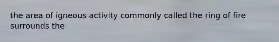 the area of igneous activity commonly called the ring of fire surrounds the