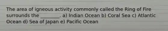 The area of igneous activity commonly called the Ring of Fire surrounds the ________. a) Indian Ocean b) Coral Sea c) Atlantic Ocean d) Sea of Japan e) Pacific Ocean