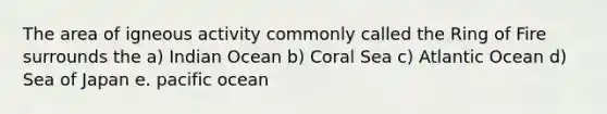 The area of igneous activity commonly called the Ring of Fire surrounds the a) Indian Ocean b) Coral Sea c) Atlantic Ocean d) Sea of Japan e. pacific ocean