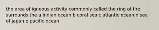 the area of igneous activity commonly called the ring of fire surrounds the a Indian ocean b coral sea c atlantic ocean d sea of japan e pacific ocean