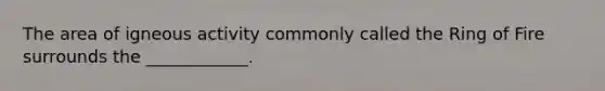 The area of igneous activity commonly called the Ring of Fire surrounds the ____________.