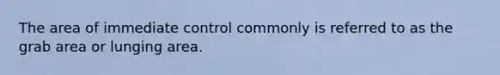 The area of immediate control commonly is referred to as the grab area or lunging area.