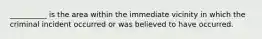 __________ is the area within the immediate vicinity in which the criminal incident occurred or was believed to have occurred.