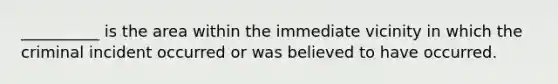 __________ is the area within the immediate vicinity in which the criminal incident occurred or was believed to have occurred.