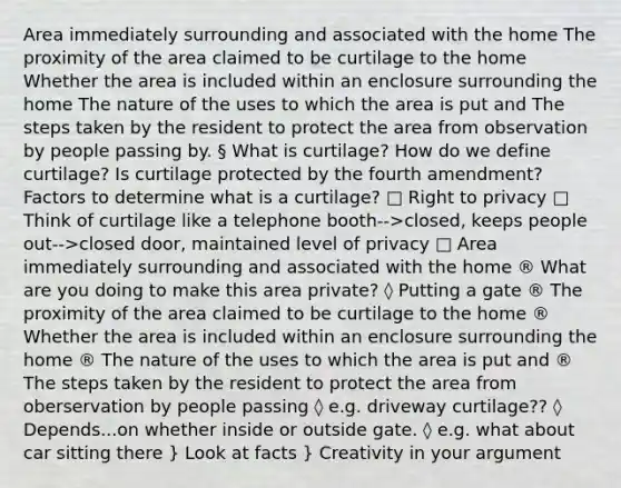 Area immediately surrounding and associated with the home The proximity of the area claimed to be curtilage to the home Whether the area is included within an enclosure surrounding the home The nature of the uses to which the area is put and The steps taken by the resident to protect the area from observation by people passing by. § What is curtilage? How do we define curtilage? Is curtilage protected by the fourth amendment? Factors to determine what is a curtilage? □ Right to privacy □ Think of curtilage like a telephone booth-->closed, keeps people out-->closed door, maintained level of privacy □ Area immediately surrounding and associated with the home ® What are you doing to make this area private? ◊ Putting a gate ® The proximity of the area claimed to be curtilage to the home ® Whether the area is included within an enclosure surrounding the home ® The nature of the uses to which the area is put and ® The steps taken by the resident to protect the area from oberservation by people passing ◊ e.g. driveway curtilage?? ◊ Depends...on whether inside or outside gate. ◊ e.g. what about car sitting there } Look at facts } Creativity in your argument